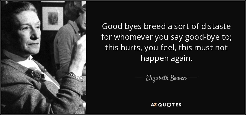 Good-byes breed a sort of distaste for whomever you say good-bye to; this hurts, you feel, this must not happen again. - Elizabeth Bowen