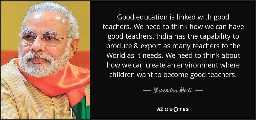 Una buena educación va unida a buenos profesores. Tenemos que pensar cómo podemos tener buenos profesores. India tiene capacidad para producir y exportar al mundo tantos profesores como necesite. Tenemos que pensar en cómo podemos crear un entorno en el que los niños quieran convertirse en buenos profesores. - Narendra Modi