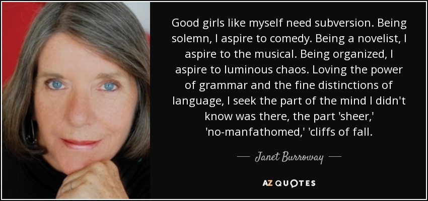 Good girls like myself need subversion. Being solemn, I aspire to comedy. Being a novelist, I aspire to the musical. Being organized, I aspire to luminous chaos. Loving the power of grammar and the fine distinctions of language, I seek the part of the mind I didn't know was there, the part 'sheer,' 'no-manfathomed,' 'cliffs of fall. - Janet Burroway