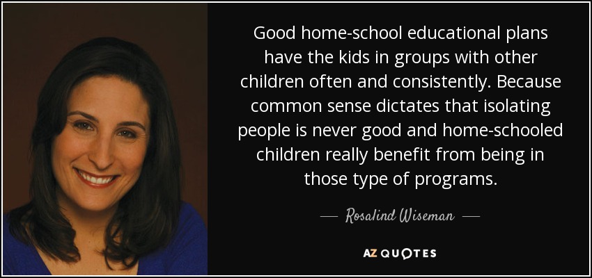 Good home-school educational plans have the kids in groups with other children often and consistently. Because common sense dictates that isolating people is never good and home-schooled children really benefit from being in those type of programs. - Rosalind Wiseman