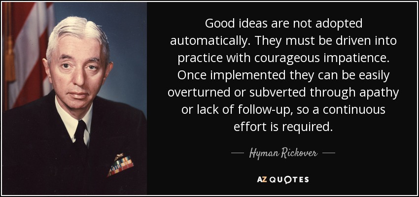 Good ideas are not adopted automatically. They must be driven into practice with courageous impatience. Once implemented they can be easily overturned or subverted through apathy or lack of follow-up, so a continuous effort is required. - Hyman Rickover