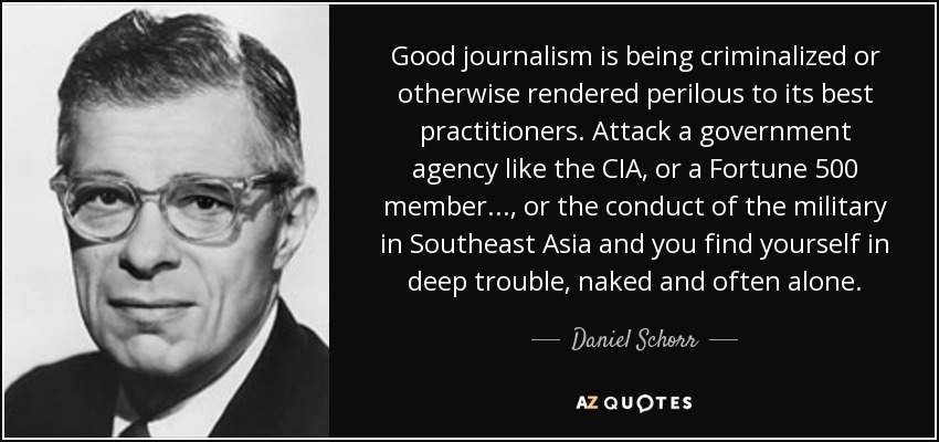 Good journalism is being criminalized or otherwise rendered perilous to its best practitioners. Attack a government agency like the CIA, or a Fortune 500 member ..., or the conduct of the military in Southeast Asia and you find yourself in deep trouble, naked and often alone. - Daniel Schorr