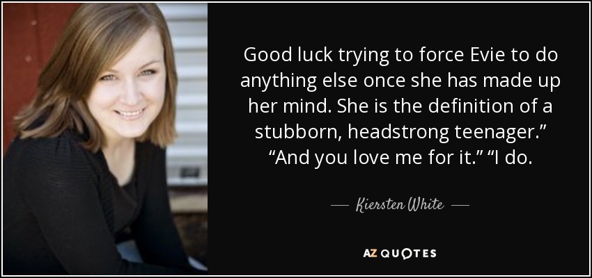 Good luck trying to force Evie to do anything else once she has made up her mind. She is the definition of a stubborn, headstrong teenager.” “And you love me for it.” “I do. - Kiersten White