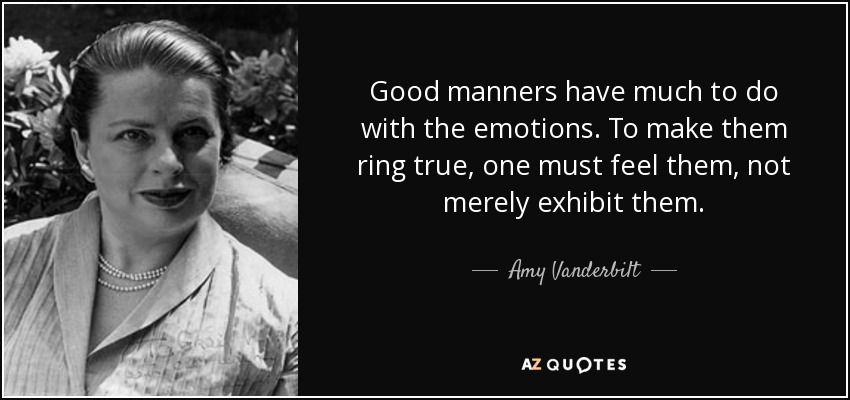 Good manners have much to do with the emotions. To make them ring true, one must feel them, not merely exhibit them. - Amy Vanderbilt