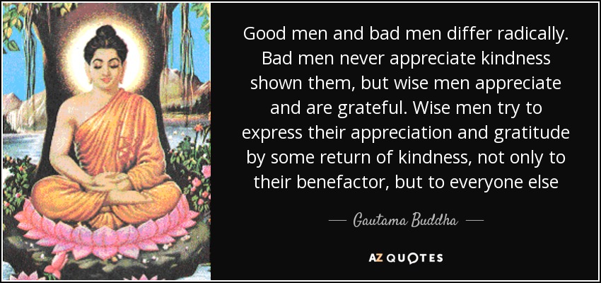 Good men and bad men differ radically. Bad men never appreciate kindness shown them, but wise men appreciate and are grateful. Wise men try to express their appreciation and gratitude by some return of kindness, not only to their benefactor, but to everyone else - Gautama Buddha