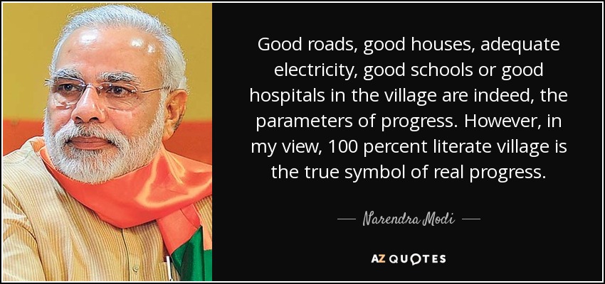 Good roads, good houses, adequate electricity, good schools or good hospitals in the village are indeed, the parameters of progress. However, in my view, 100 percent literate village is the true symbol of real progress. - Narendra Modi