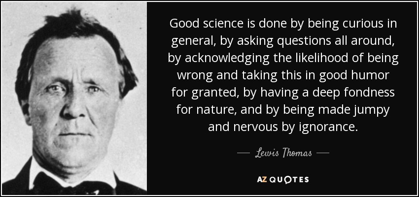 Good science is done by being curious in general, by asking questions all around, by acknowledging the likelihood of being wrong and taking this in good humor for granted, by having a deep fondness for nature, and by being made jumpy and nervous by ignorance. - Lewis Thomas