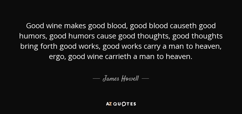 Good wine makes good blood, good blood causeth good humors, good humors cause good thoughts, good thoughts bring forth good works, good works carry a man to heaven, ergo, good wine carrieth a man to heaven. - James Howell