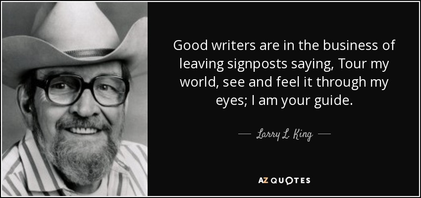 Good writers are in the business of leaving signposts saying, Tour my world, see and feel it through my eyes; I am your guide. - Larry L. King