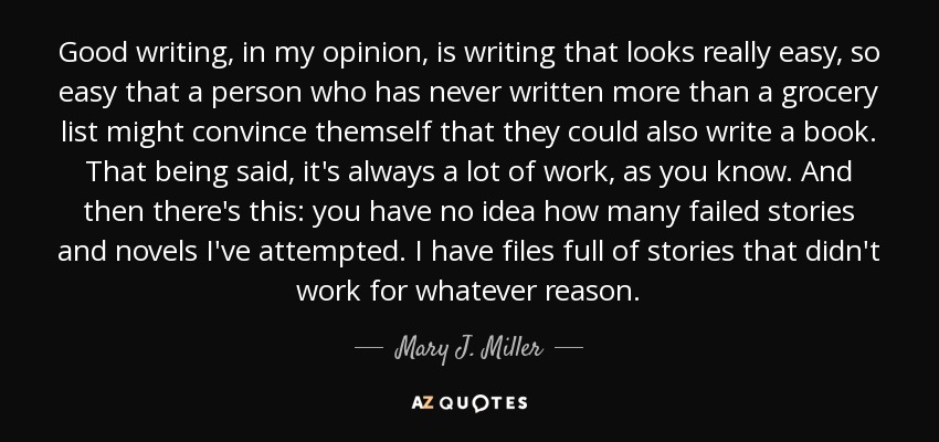 Good writing, in my opinion, is writing that looks really easy, so easy that a person who has never written more than a grocery list might convince themself that they could also write a book. That being said, it's always a lot of work, as you know. And then there's this: you have no idea how many failed stories and novels I've attempted. I have files full of stories that didn't work for whatever reason. - Mary J. Miller