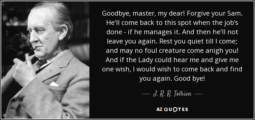 Goodbye, master, my dear! Forgive your Sam. He'll come back to this spot when the job's done - if he manages it. And then he'll not leave you again. Rest you quiet till I come; and may no foul creature come anigh you! And if the Lady could hear me and give me one wish, I would wish to come back and find you again. Good bye! - J. R. R. Tolkien