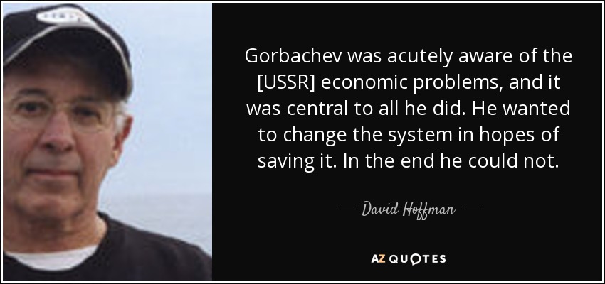 Gorbachev was acutely aware of the [USSR] economic problems, and it was central to all he did. He wanted to change the system in hopes of saving it. In the end he could not. - David Hoffman