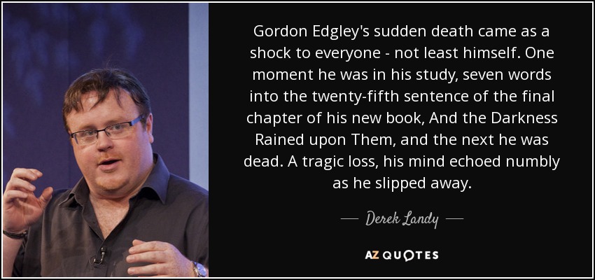 Gordon Edgley's sudden death came as a shock to everyone - not least himself. One moment he was in his study, seven words into the twenty-fifth sentence of the final chapter of his new book, And the Darkness Rained upon Them, and the next he was dead. A tragic loss, his mind echoed numbly as he slipped away. - Derek Landy