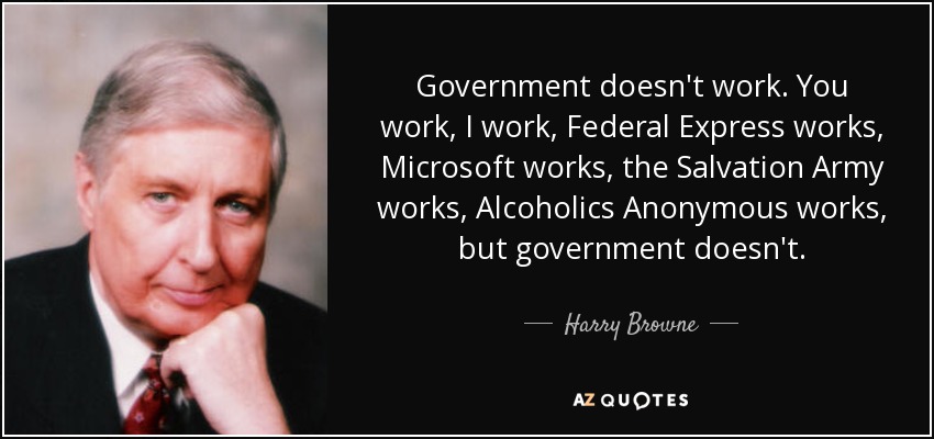 Government doesn't work. You work, I work, Federal Express works, Microsoft works, the Salvation Army works, Alcoholics Anonymous works, but government doesn't. - Harry Browne