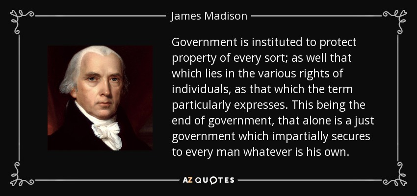 Government is instituted to protect property of every sort; as well that which lies in the various rights of individuals, as that which the term particularly expresses. This being the end of government, that alone is a just government which impartially secures to every man whatever is his own. - James Madison