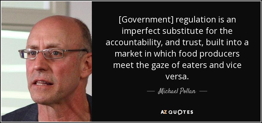 [Government] regulation is an imperfect substitute for the accountability, and trust, built into a market in which food producers meet the gaze of eaters and vice versa. - Michael Pollan