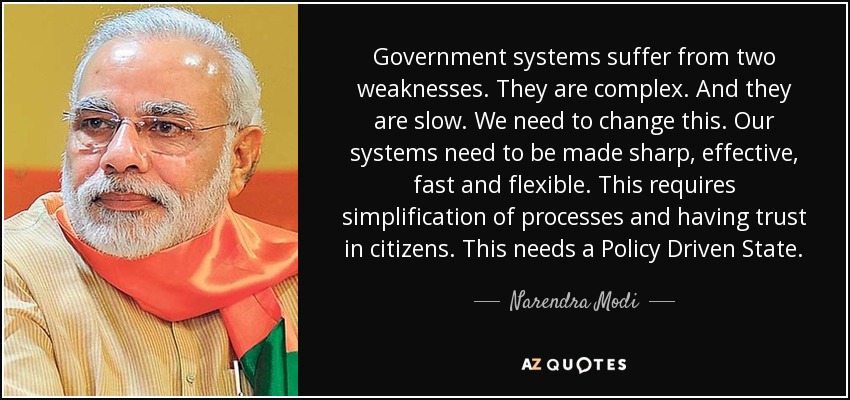 Government systems suffer from two weaknesses. They are complex. And they are slow. We need to change this. Our systems need to be made sharp, effective, fast and flexible. This requires simplification of processes and having trust in citizens. This needs a Policy Driven State. - Narendra Modi