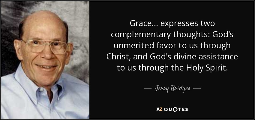 Grace... expresses two complementary thoughts: God's unmerited favor to us through Christ, and God's divine assistance to us through the Holy Spirit. - Jerry Bridges