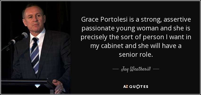 Grace Portolesi is a strong, assertive passionate young woman and she is precisely the sort of person I want in my cabinet and she will have a senior role. - Jay Weatherill