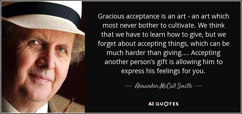 Gracious acceptance is an art - an art which most never bother to cultivate. We think that we have to learn how to give, but we forget about accepting things, which can be much harder than giving.... Accepting another person's gift is allowing him to express his feelings for you. - Alexander McCall Smith