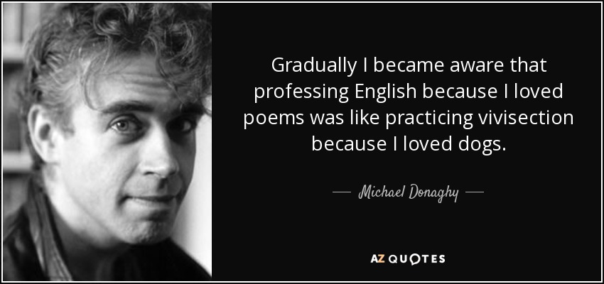 Poco a poco fui tomando conciencia de que profesar el inglés porque me gustaban los poemas era como practicar la vivisección porque me gustaban los perros. - Michael Donaghy