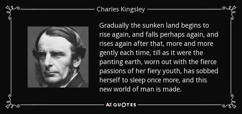 Gradually the sunken land begins to rise again, and falls perhaps again, and rises again after that, more and more gently each time, till as it were the panting earth, worn out with the fierce passions of her fiery youth, has sobbed herself to sleep once more, and this new world of man is made. - Charles Kingsley