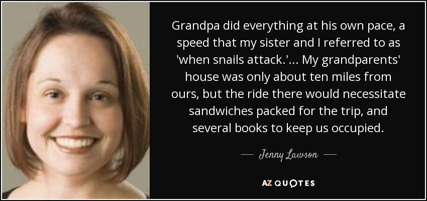 Grandpa did everything at his own pace, a speed that my sister and I referred to as 'when snails attack.' ... My grandparents' house was only about ten miles from ours, but the ride there would necessitate sandwiches packed for the trip, and several books to keep us occupied. - Jenny Lawson