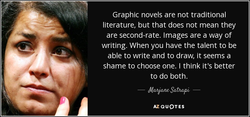 Las novelas gráficas no son literatura tradicional, pero eso no significa que sean de segunda categoría. Las imágenes son una forma de escribir. Cuando se tiene el talento de saber escribir y dibujar, parece una pena elegir uno. Creo que es mejor hacer las dos cosas. - Marjane Satrapi