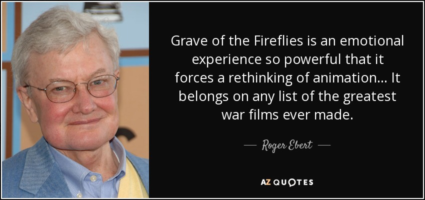 Grave of the Fireflies is an emotional experience so powerful that it forces a rethinking of animation... It belongs on any list of the greatest war films ever made. - Roger Ebert