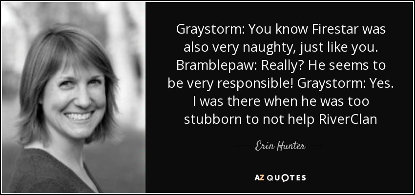 Graystorm: You know Firestar was also very naughty, just like you. Bramblepaw: Really? He seems to be very responsible! Graystorm: Yes. I was there when he was too stubborn to not help RiverClan - Erin Hunter