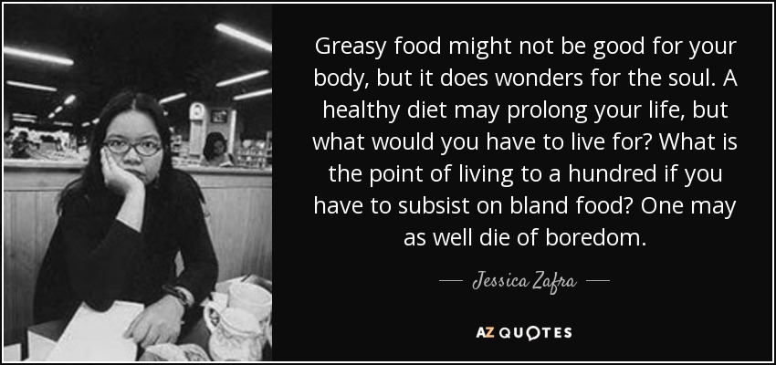 Greasy food might not be good for your body, but it does wonders for the soul. A healthy diet may prolong your life, but what would you have to live for? What is the point of living to a hundred if you have to subsist on bland food? One may as well die of boredom. - Jessica Zafra