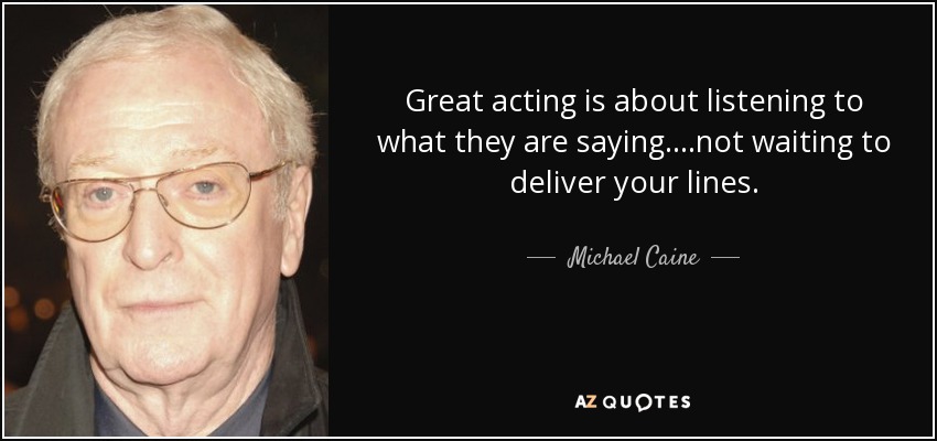 Great acting is about listening to what they are saying ....not waiting to deliver your lines. - Michael Caine