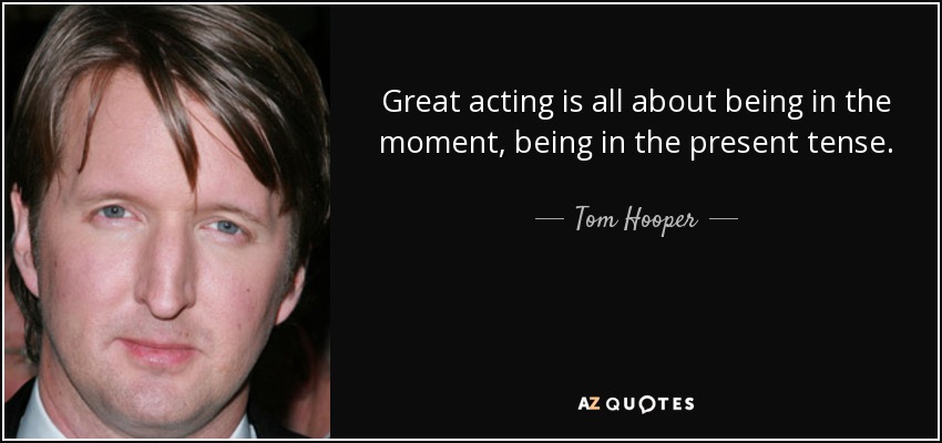 Great acting is all about being in the moment, being in the present tense. - Tom Hooper