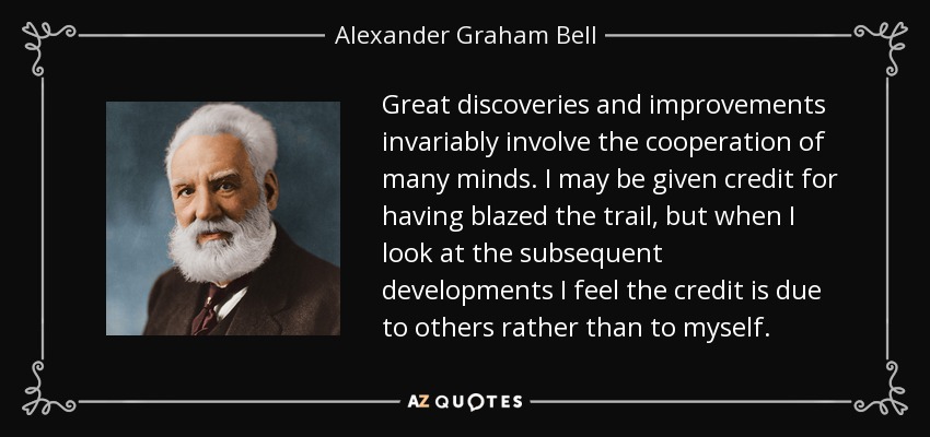 Los grandes descubrimientos y mejoras siempre implican la cooperación de muchas mentes. Puede que se me atribuya el mérito de haber abierto el camino, pero cuando observo los avances posteriores creo que el mérito es de otros y no mío. - Alexander Graham Bell