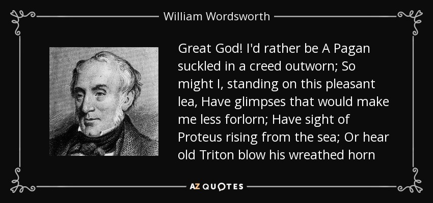 Great God! I'd rather be A Pagan suckled in a creed outworn; So might I, standing on this pleasant lea, Have glimpses that would make me less forlorn; Have sight of Proteus rising from the sea; Or hear old Triton blow his wreathed horn - William Wordsworth