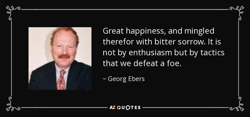 Great happiness, and mingled therefor with bitter sorrow. It is not by enthusiasm but by tactics that we defeat a foe. - Georg Ebers