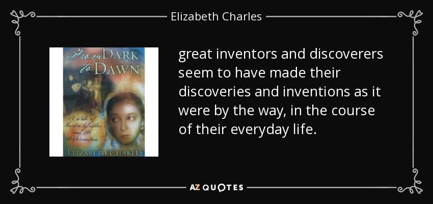great inventors and discoverers seem to have made their discoveries and inventions as it were by the way, in the course of their everyday life. - Elizabeth Charles