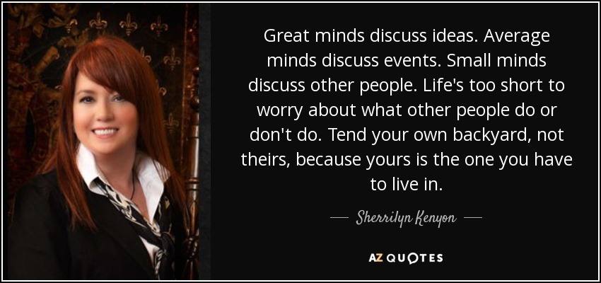 Great minds discuss ideas. Average minds discuss events. Small minds discuss other people. Life's too short to worry about what other people do or don't do. Tend your own backyard, not theirs, because yours is the one you have to live in. - Sherrilyn Kenyon