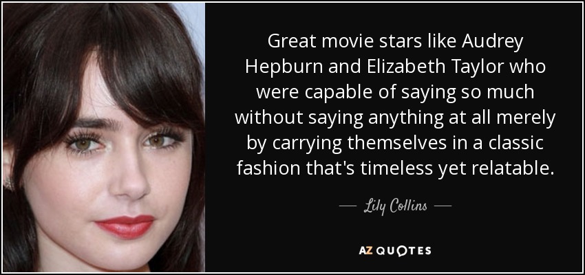 Great movie stars like Audrey Hepburn and Elizabeth Taylor who were capable of saying so much without saying anything at all merely by carrying themselves in a classic fashion that's timeless yet relatable. - Lily Collins