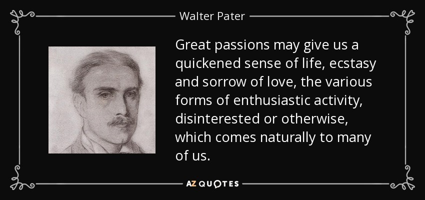 Great passions may give us a quickened sense of life, ecstasy and sorrow of love, the various forms of enthusiastic activity, disinterested or otherwise, which comes naturally to many of us. - Walter Pater