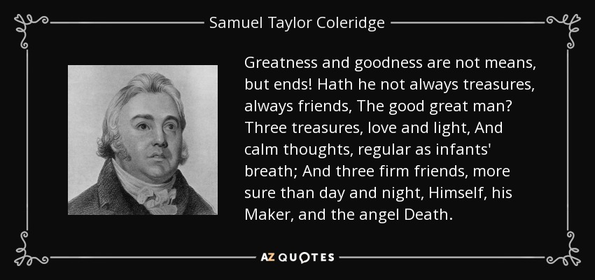 Greatness and goodness are not means, but ends! Hath he not always treasures, always friends, The good great man? Three treasures, love and light, And calm thoughts, regular as infants' breath; And three firm friends, more sure than day and night, Himself, his Maker, and the angel Death. - Samuel Taylor Coleridge