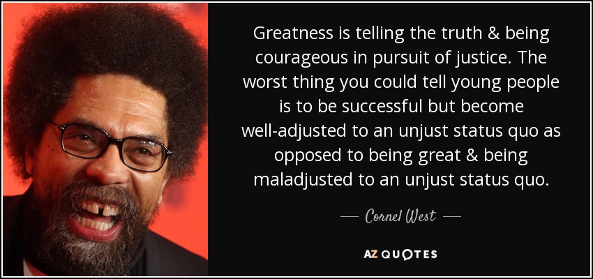 Greatness is telling the truth & being courageous in pursuit of justice. The worst thing you could tell young people is to be successful but become well-adjusted to an unjust status quo as opposed to being great & being maladjusted to an unjust status quo. - Cornel West