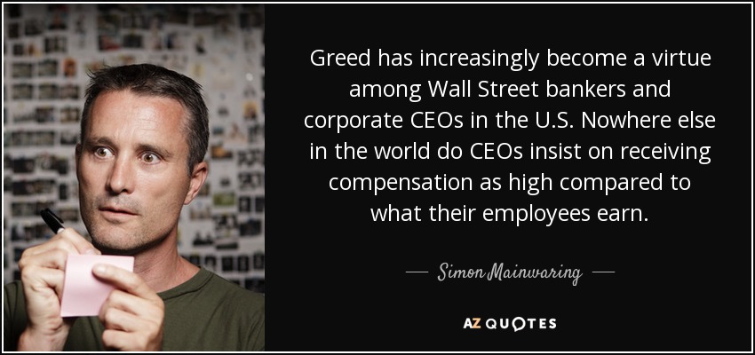 Greed has increasingly become a virtue among Wall Street bankers and corporate CEOs in the U.S. Nowhere else in the world do CEOs insist on receiving compensation as high compared to what their employees earn. - Simon Mainwaring