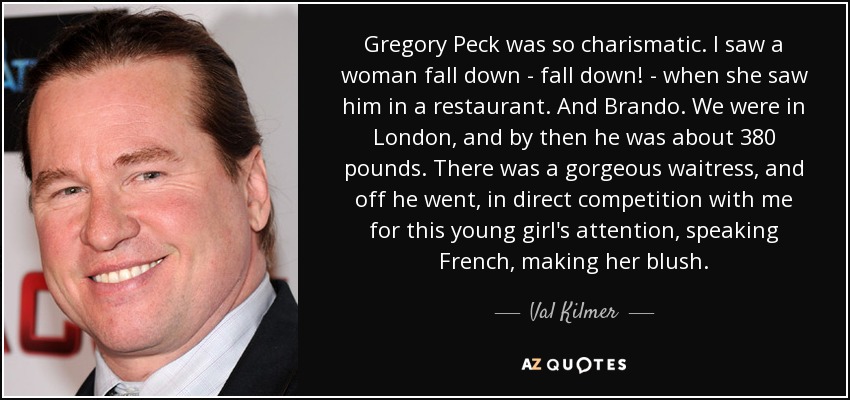 Gregory Peck was so charismatic. I saw a woman fall down - fall down! - when she saw him in a restaurant. And Brando. We were in London, and by then he was about 380 pounds. There was a gorgeous waitress, and off he went, in direct competition with me for this young girl's attention, speaking French, making her blush. - Val Kilmer