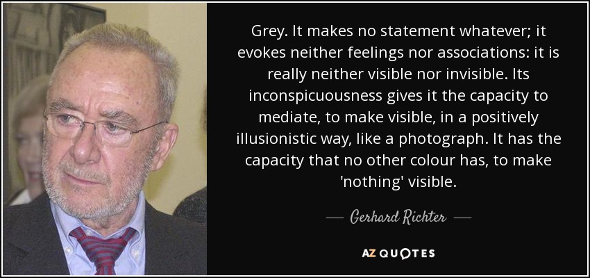 Grey. It makes no statement whatever; it evokes neither feelings nor associations: it is really neither visible nor invisible. Its inconspicuousness gives it the capacity to mediate, to make visible, in a positively illusionistic way, like a photograph. It has the capacity that no other colour has, to make 'nothing' visible. - Gerhard Richter