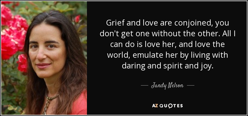 Grief and love are conjoined, you don't get one without the other. All I can do is love her, and love the world, emulate her by living with daring and spirit and joy. - Jandy Nelson