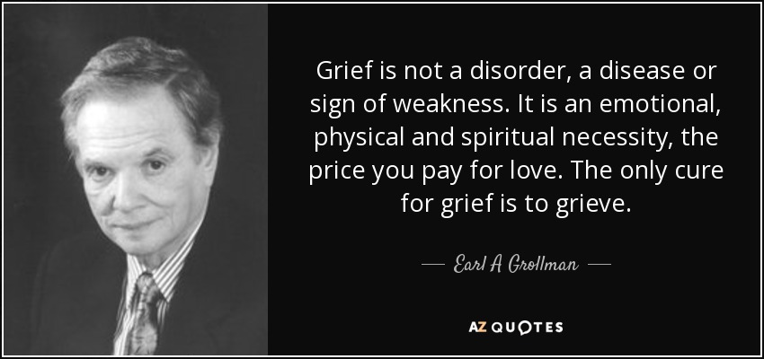 Grief is not a disorder, a disease or sign of weakness. It is an emotional, physical and spiritual necessity, the price you pay for love. The only cure for grief is to grieve. - Earl A Grollman