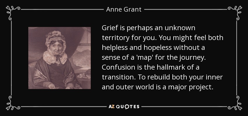 Grief is perhaps an unknown territory for you. You might feel both helpless and hopeless without a sense of a 'map' for the journey. Confusion is the hallmark of a transition. To rebuild both your inner and outer world is a major project. - Anne Grant