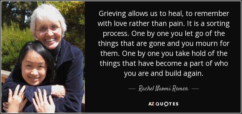 Grieving allows us to heal, to remember with love rather than pain. It is a sorting process. One by one you let go of the things that are gone and you mourn for them. One by one you take hold of the things that have become a part of who you are and build again. - Rachel Naomi Remen