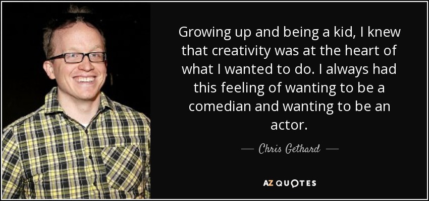 Growing up and being a kid, I knew that creativity was at the heart of what I wanted to do. I always had this feeling of wanting to be a comedian and wanting to be an actor. - Chris Gethard